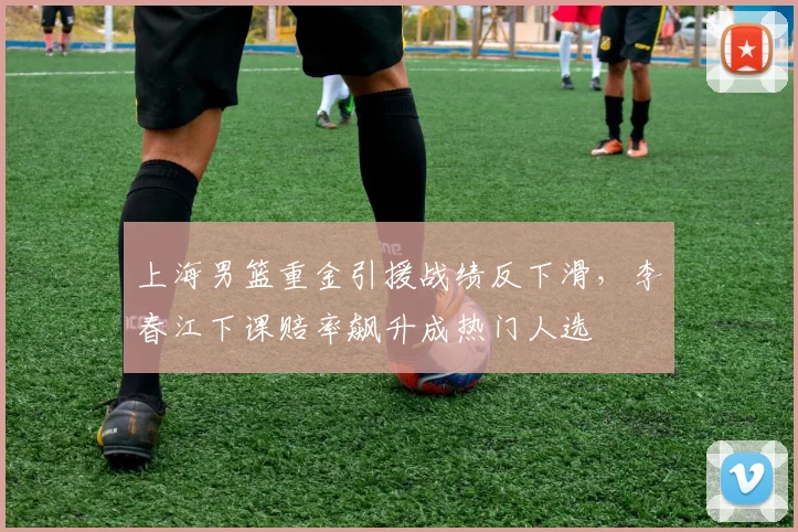上海男篮重金引援战绩反下滑，李春江下课赔率飙升成热门人选