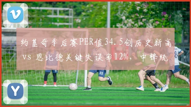 约基奇季后赛PER值34.5创历史新高 vs 恩比德关键失误率12%,中锋统治力对比鲜明