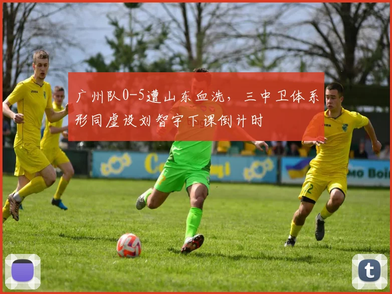 广州队0-5遭山东血洗,三中卫体系形同虚设刘智宇下课倒计时