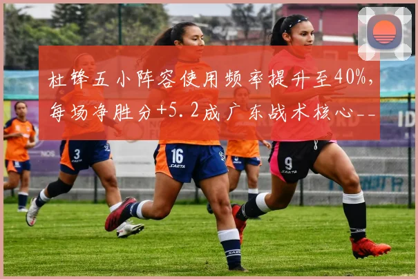 杜锋五小阵容使用频率提升至40%,每场净胜分+5.2成广东战术核心__br_